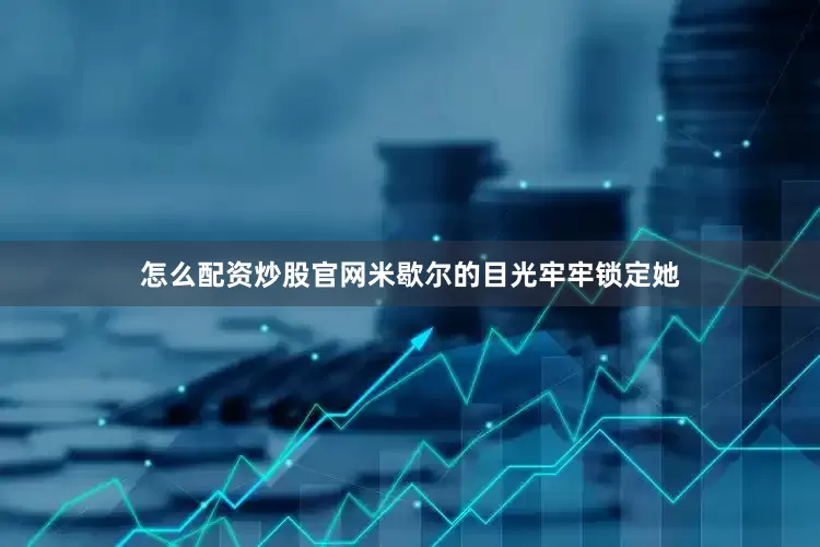 怎么配资炒股官网米歇尔的目光牢牢锁定她