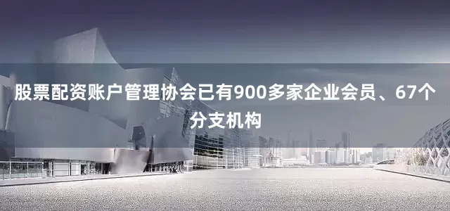 股票配资账户管理协会已有900多家企业会员、67个分支机构