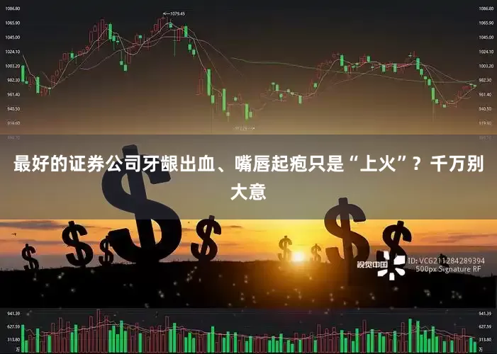 最好的证券公司牙龈出血、嘴唇起疱只是“上火”？千万别大意