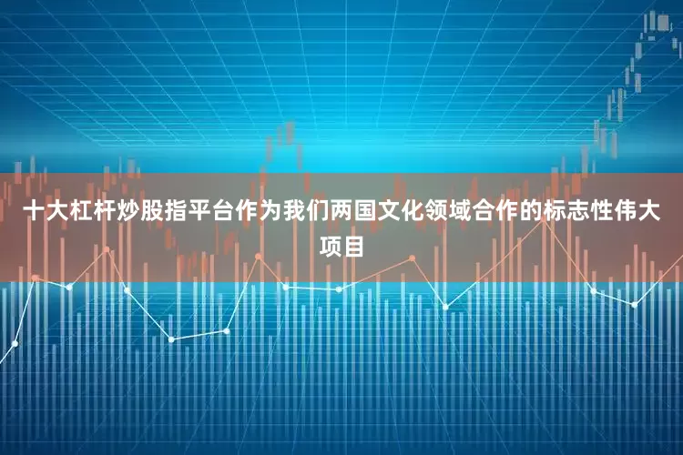 十大杠杆炒股指平台作为我们两国文化领域合作的标志性伟大项目