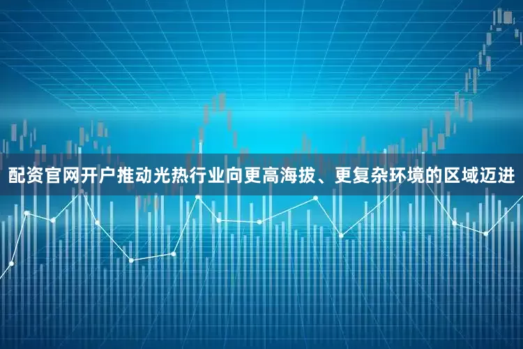 配资官网开户推动光热行业向更高海拔、更复杂环境的区域迈进