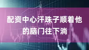 配资中心汗珠子顺着他的脑门往下淌