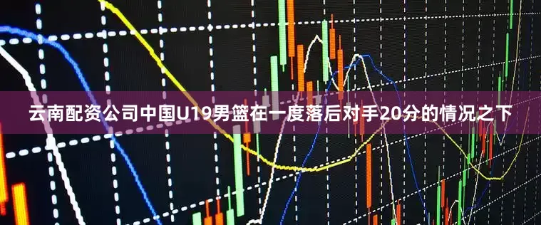 云南配资公司中国U19男篮在一度落后对手20分的情况之下