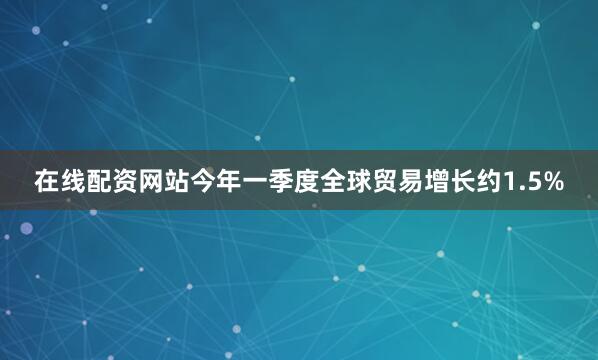 在线配资网站今年一季度全球贸易增长约1.5%