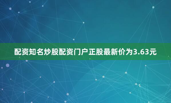配资知名炒股配资门户正股最新价为3.63元