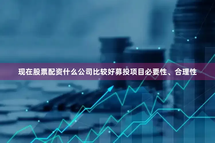 现在股票配资什么公司比较好募投项目必要性、合理性