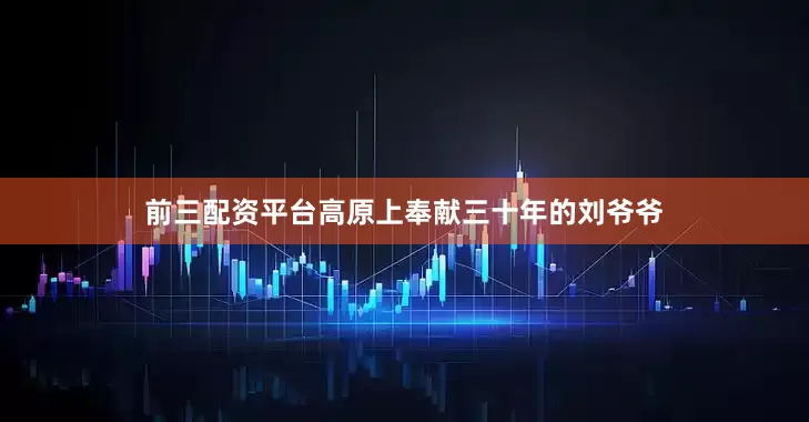 前三配资平台高原上奉献三十年的刘爷爷