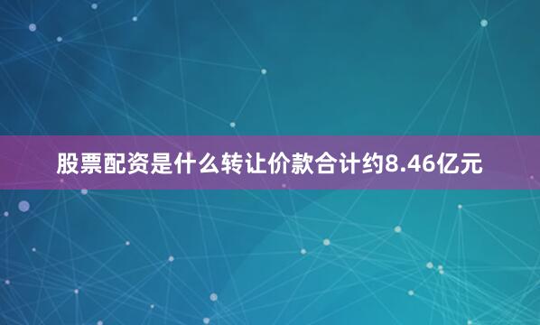 股票配资是什么转让价款合计约8.46亿元