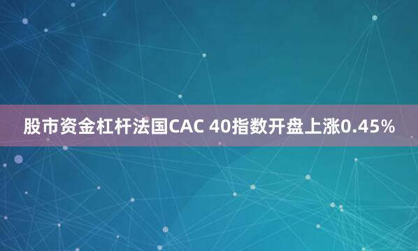 股市资金杠杆法国CAC 40指数开盘上涨0.45%