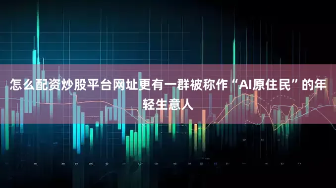 怎么配资炒股平台网址更有一群被称作“AI原住民”的年轻生意人