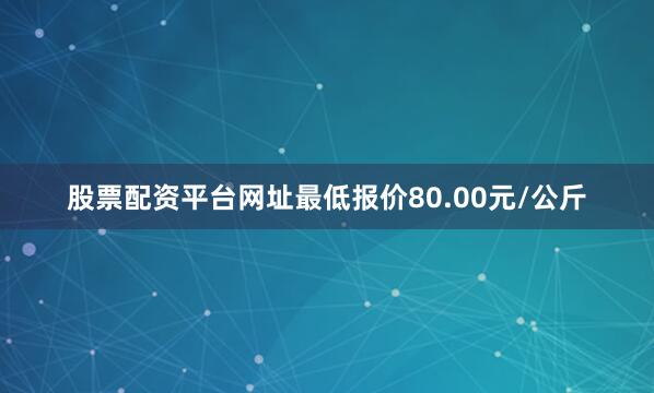 股票配资平台网址最低报价80.00元/公斤