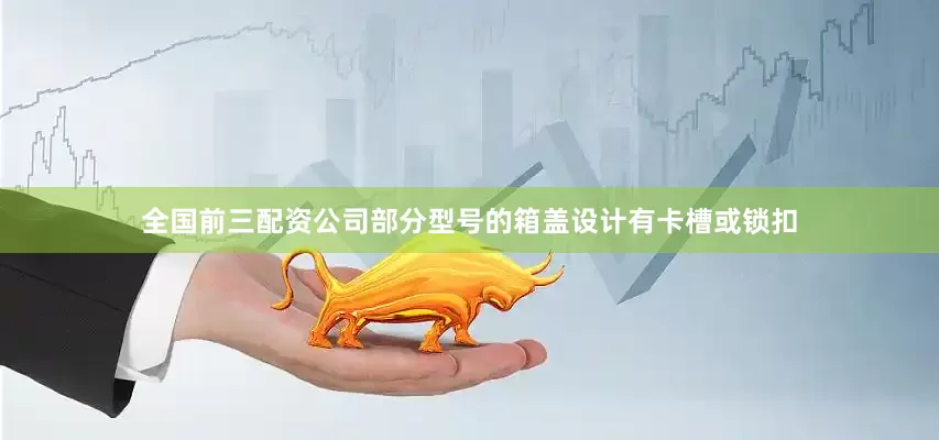 全国前三配资公司部分型号的箱盖设计有卡槽或锁扣
