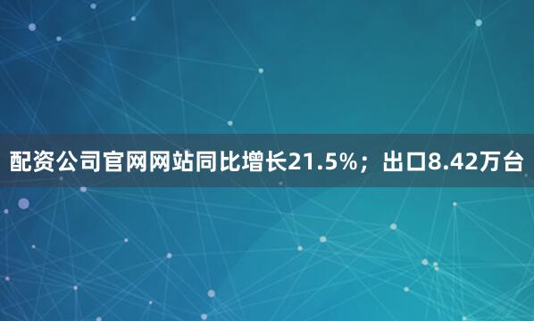配资公司官网网站同比增长21.5%；出口8.42万台